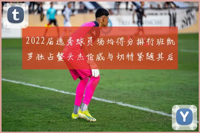 2022届选秀球员场均得分排行班凯罗独占鳌头杰伦威与切特紧随其后