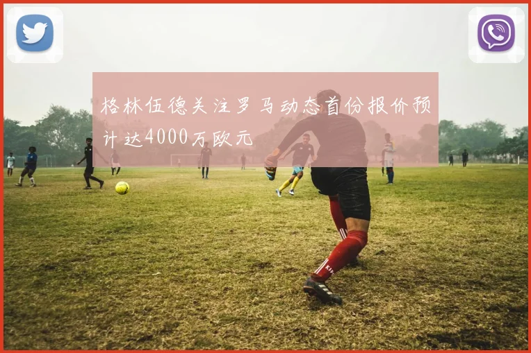 格林伍德关注罗马动态首份报价预计达4000万欧元
