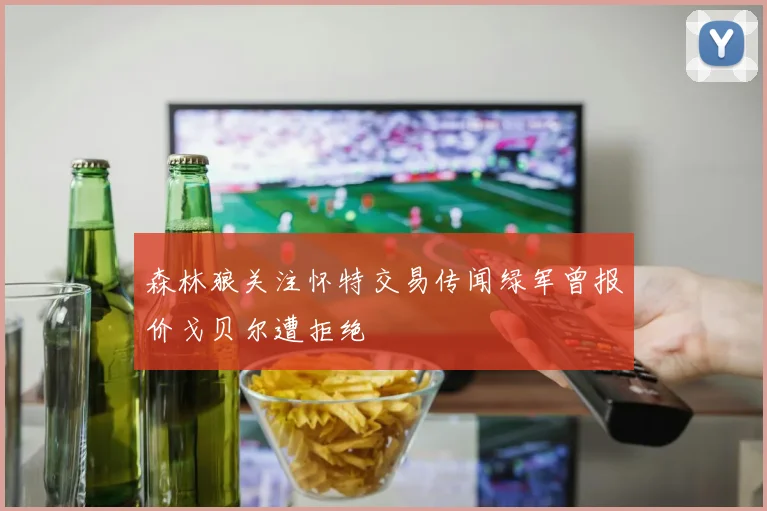 森林狼关注怀特交易传闻绿军曾报价戈贝尔遭拒绝