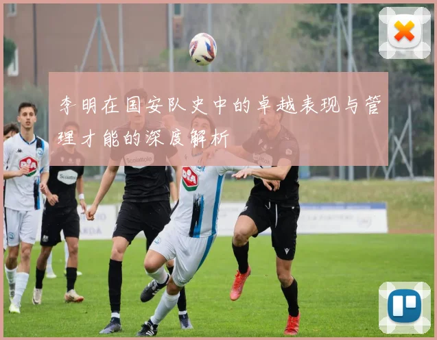 李明在国安队史中的卓越表现与管理才能的深度解析