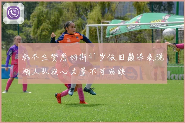 韩乔生赞詹姆斯41岁依旧巅峰表现湖人队核心力量不可或缺