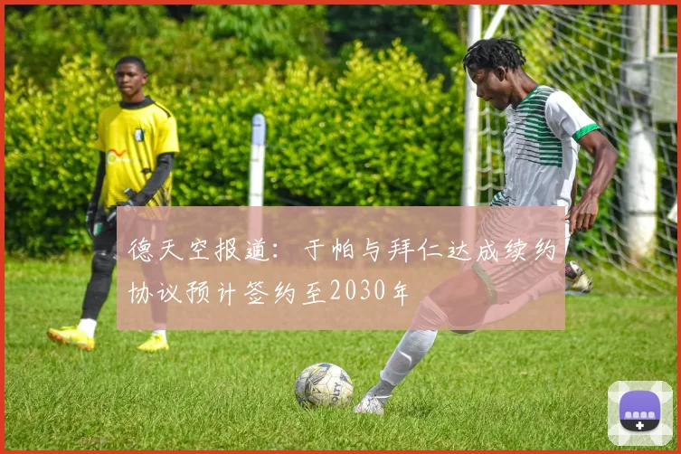 德天空报道：于帕与拜仁达成续约协议预计签约至2030年