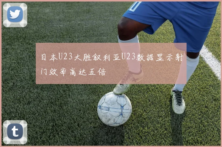 日本U23大胜叙利亚U23数据显示射门效率高达五倍