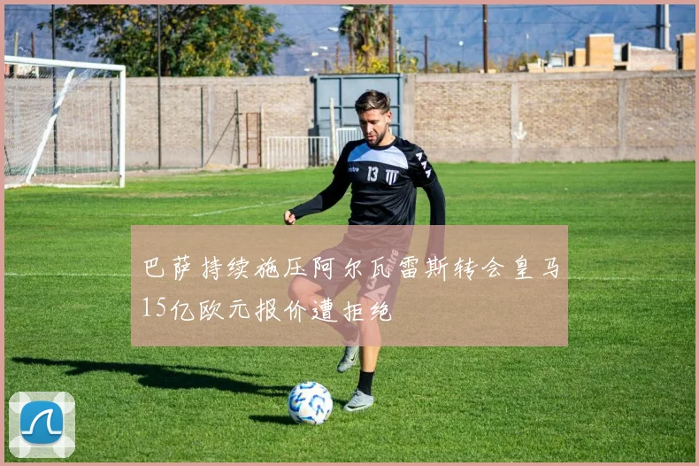 巴萨持续施压阿尔瓦雷斯转会皇马15亿欧元报价遭拒绝