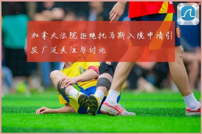 加拿大法院拒绝托马斯入境申请引发广泛关注与讨论