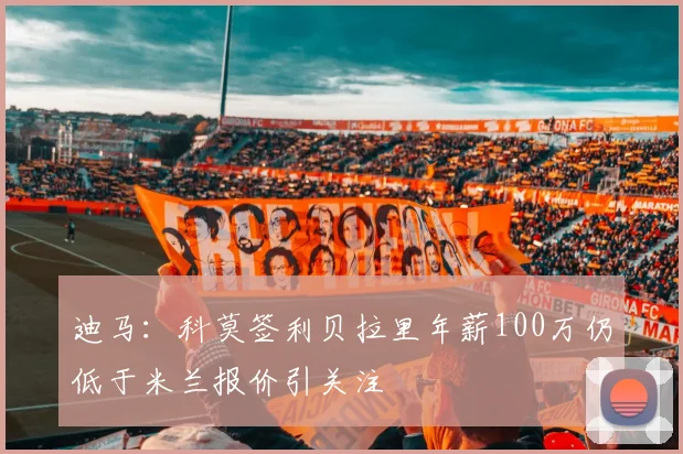 迪马：科莫签利贝拉里年薪100万仍低于米兰报价引关注