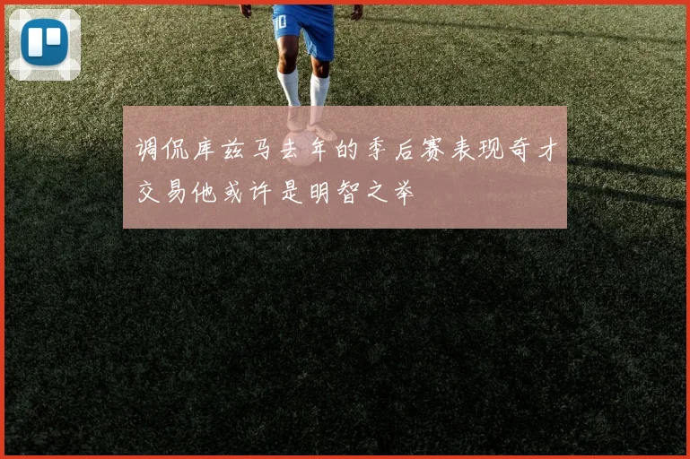 调侃库兹马去年的季后赛表现奇才交易他或许是明智之举