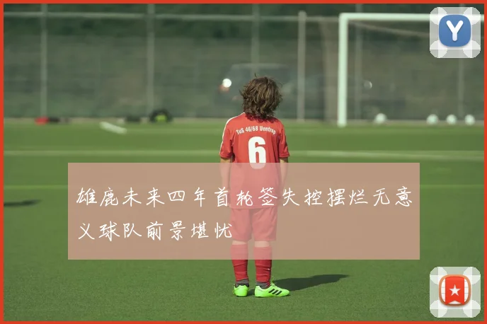 雄鹿未来四年首轮签失控摆烂无意义球队前景堪忧