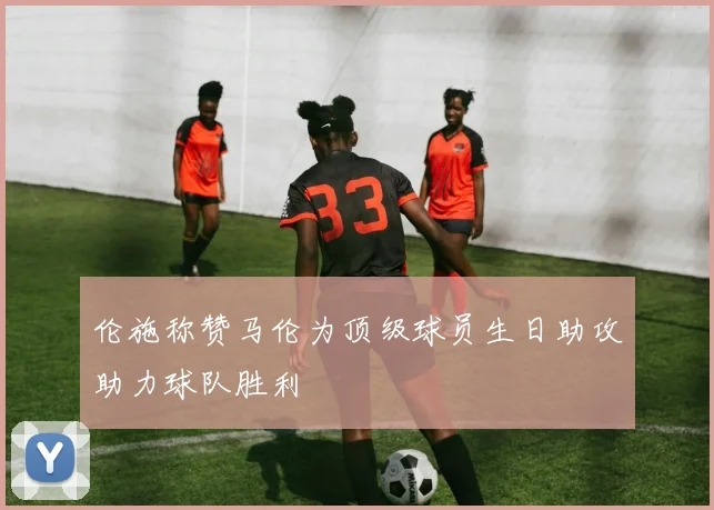 伦施称赞马伦为顶级球员生日助攻助力球队胜利
