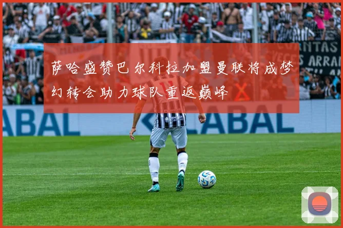 萨哈盛赞巴尔科拉加盟曼联将成梦幻转会助力球队重返巅峰