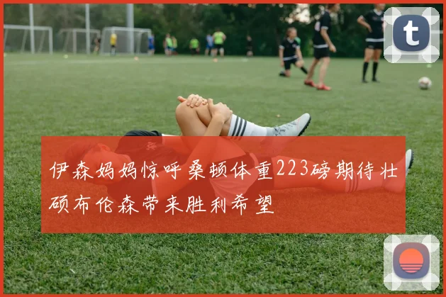 伊森妈妈惊呼桑顿体重223磅期待壮硕布伦森带来胜利希望